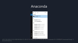 Anaconda
설치가 잘 되었는지 테스트를 해보겠습니다. 윈도우 키나 버튼을 눌러서 시작메뉴를 띄운 뒤 anaconda 라고 입력했을 때 ‘Anaconda Prompt’ 가
표시되어야 합니다.
 