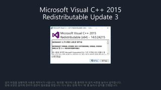 Microsoft Visual C++ 2015
Redistributable Update 3
설치 파일을 실행하면 사용권 계약서가 나옵니다. ‘동의함‘ 체크박스를 클릭한 뒤 설치 버튼을 눌러서 설치합니다.
방패 모양은 설치에 관리자 권한이 필요함을 뜻합니다. 다시 묻는 창에 역시 ‘예’ 를 눌러서 설치를 진행합니다.
 