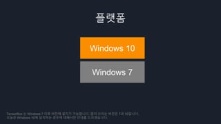 플랫폼
Windows 10
Windows 7
Tensorflow 는 Windows 7 이후 버전에 설치가 가능합니다. 많이 쓰이는 버전은 7과 10입니다.
오늘은 Windows 10에 설치하는 경우에 대해서만 안내를 드리겠습니다.
 