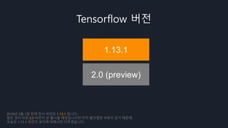 Tensorflow 버전
1.13.1
2.0 (preview)
2019년 3월 1일 현재 정식 버전은 1.13.1 입니다.
많은 것이 바뀐 2.0 버전이 곧 출시될 예정입니다만 아직 불안정한 부분이 있기 때문에,
오늘은 1.13.1 버전의 설치에 대해서만 다루겠습니다.
 