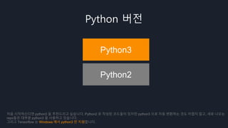 Python 버전
Python3
Python2
처음 시작하신다면 python3 을 추천드리고 싶습니다. Python2 로 작성된 코드들이 있지만 python3 으로 자동 변환하는 것도 어렵지 않고, 새로 나오는
repo들은 대부분 python3 을 사용하고 있습니다.
그리고 Tensorflow 는 Windows 에서 python3 만 지원합니다.
 