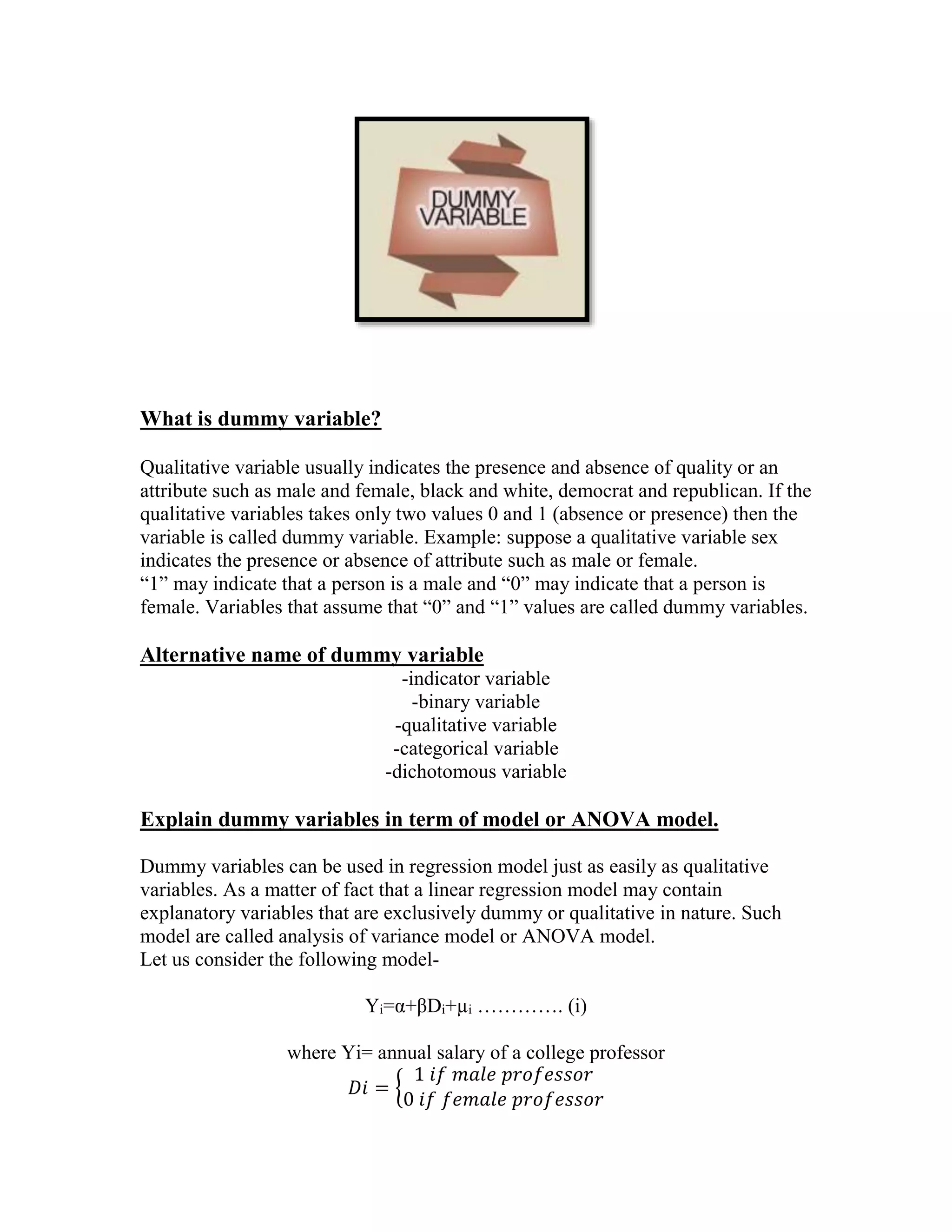 What is dummy variable?
Qualitative variable usually indicates the presence and absence of quality or an
attribute such as male and female, black and white, democrat and republican. If the
qualitative variables takes only two values 0 and 1 (absence or presence) then the
variable is called dummy variable. Example: suppose a qualitative variable sex
indicates the presence or absence of attribute such as male or female.
“1” may indicate that a person is a male and “0” may indicate that a person is
female. Variables that assume that “0” and “1” values are called dummy variables.

Alternative name of dummy variable
-indicator variable
-binary variable
-qualitative variable
-categorical variable
-dichotomous variable

Explain dummy variables in term of model or ANOVA model.
Dummy variables can be used in regression model just as easily as qualitative
variables. As a matter of fact that a linear regression model may contain
explanatory variables that are exclusively dummy or qualitative in nature. Such
model are called analysis of variance model or ANOVA model.
Let us consider the following modelYi=α+βDi+µi …………. (i)
where Yi= annual salary of a college professor
1 𝑖𝑓 𝑚𝑎𝑙𝑒 𝑝𝑟𝑜𝑓𝑒𝑠𝑠𝑜𝑟
𝐷𝑖 = {
0 𝑖𝑓 𝑓𝑒𝑚𝑎𝑙𝑒 𝑝𝑟𝑜𝑓𝑒𝑠𝑠𝑜𝑟

 