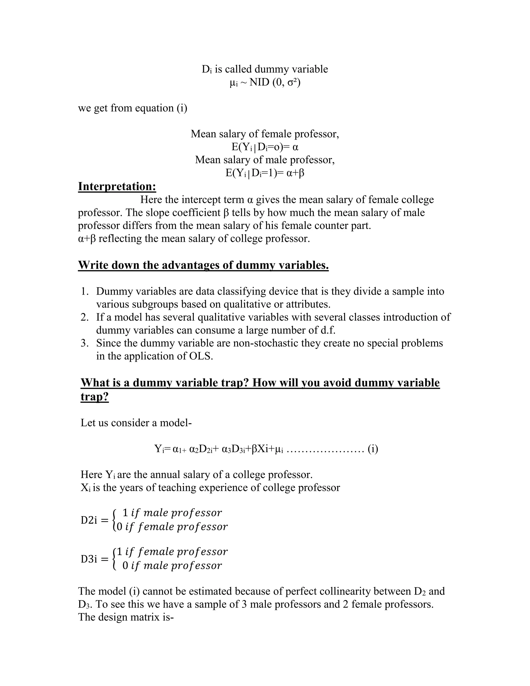 Di is called dummy variable
µi ~ NID (0, σ²)
we get from equation (i)
Mean salary of female professor,
E(Yi│Di=o)= α
Mean salary of male professor,
E(Yi│Di=1)= α+β

Interpretation:
Here the intercept term α gives the mean salary of female college
professor. The slope coefficient β tells by how much the mean salary of male
professor differs from the mean salary of his female counter part.
α+β reflecting the mean salary of college professor.

Write down the advantages of dummy variables.
1. Dummy variables are data classifying device that is they divide a sample into
various subgroups based on qualitative or attributes.
2. If a model has several qualitative variables with several classes introduction of
dummy variables can consume a large number of d.f.
3. Since the dummy variable are non-stochastic they create no special problems
in the application of OLS.

What is a dummy variable trap? How will you avoid dummy variable
trap?
Let us consider a modelYi= α1+ α2D2i+ α3D3i+βXi+µi ………………… (i)
Here Yi are the annual salary of a college professor.
Xi is the years of teaching experience of college professor
D2i = {

1 𝑖𝑓 𝑚𝑎𝑙𝑒 𝑝𝑟𝑜𝑓𝑒𝑠𝑠𝑜𝑟
0 𝑖𝑓 𝑓𝑒𝑚𝑎𝑙𝑒 𝑝𝑟𝑜𝑓𝑒𝑠𝑠𝑜𝑟

D3i = {

1 𝑖𝑓 𝑓𝑒𝑚𝑎𝑙𝑒 𝑝𝑟𝑜𝑓𝑒𝑠𝑠𝑜𝑟
0 𝑖𝑓 𝑚𝑎𝑙𝑒 𝑝𝑟𝑜𝑓𝑒𝑠𝑠𝑜𝑟

The model (i) cannot be estimated because of perfect collinearity between D2 and
D3. To see this we have a sample of 3 male professors and 2 female professors.
The design matrix is-

 
