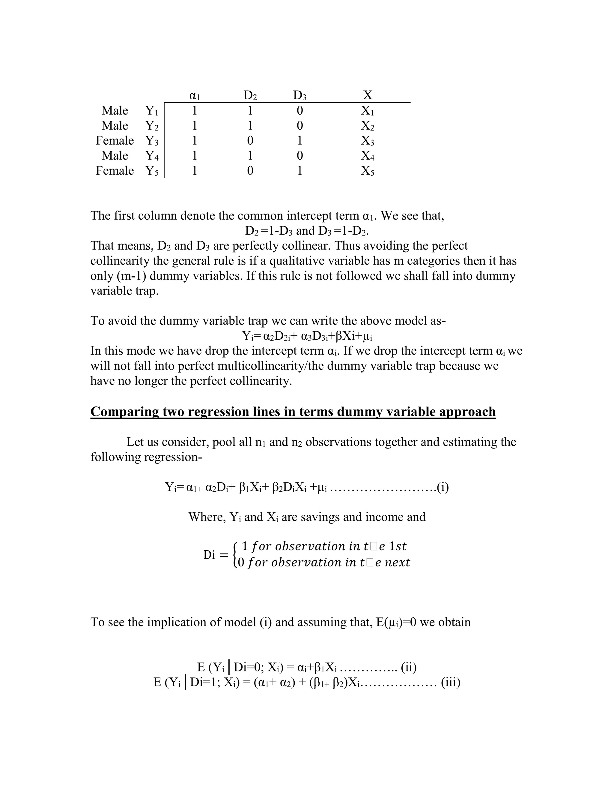 Male
Male
Female
Male
Female

Y1
Y2
Y3
Y4
Y5

α1
1
1
1
1
1

D2
1
1
0
1
0

D3
0
0
1
0
1

X
X1
X2
X3
X4
X5

The first column denote the common intercept term α1. We see that,
D2 =1-D3 and D3 =1-D2.
That means, D2 and D3 are perfectly collinear. Thus avoiding the perfect
collinearity the general rule is if a qualitative variable has m categories then it has
only (m-1) dummy variables. If this rule is not followed we shall fall into dummy
variable trap.
To avoid the dummy variable trap we can write the above model asYi= α2D2i+ α3D3i+βXi+µi
In this mode we have drop the intercept term αi. If we drop the intercept term αi we
will not fall into perfect multicollinearity/the dummy variable trap because we
have no longer the perfect collinearity.

Comparing two regression lines in terms dummy variable approach
Let us consider, pool all n1 and n2 observations together and estimating the
following regressionYi= α1+ α2Di+ β1Xi+ β2DiXi +µi …………………….(i)
Where, Yi and Xi are savings and income and
Di = {

1 𝑓𝑜𝑟 𝑜𝑏𝑠𝑒𝑟𝑣𝑎𝑡𝑖𝑜𝑛 𝑖𝑛 𝑡ℎ𝑒 1𝑠𝑡
0 𝑓𝑜𝑟 𝑜𝑏𝑠𝑒𝑟𝑣𝑎𝑡𝑖𝑜𝑛 𝑖𝑛 𝑡ℎ𝑒 𝑛𝑒𝑥𝑡

To see the implication of model (i) and assuming that, E(µi)=0 we obtain
E (Yi│Di=0; Xi) = αi+β1Xi ………….. (ii)
E (Yi│Di=1; Xi) = (α1+ α2) + (β1+ β2)Xi……………… (iii)

 