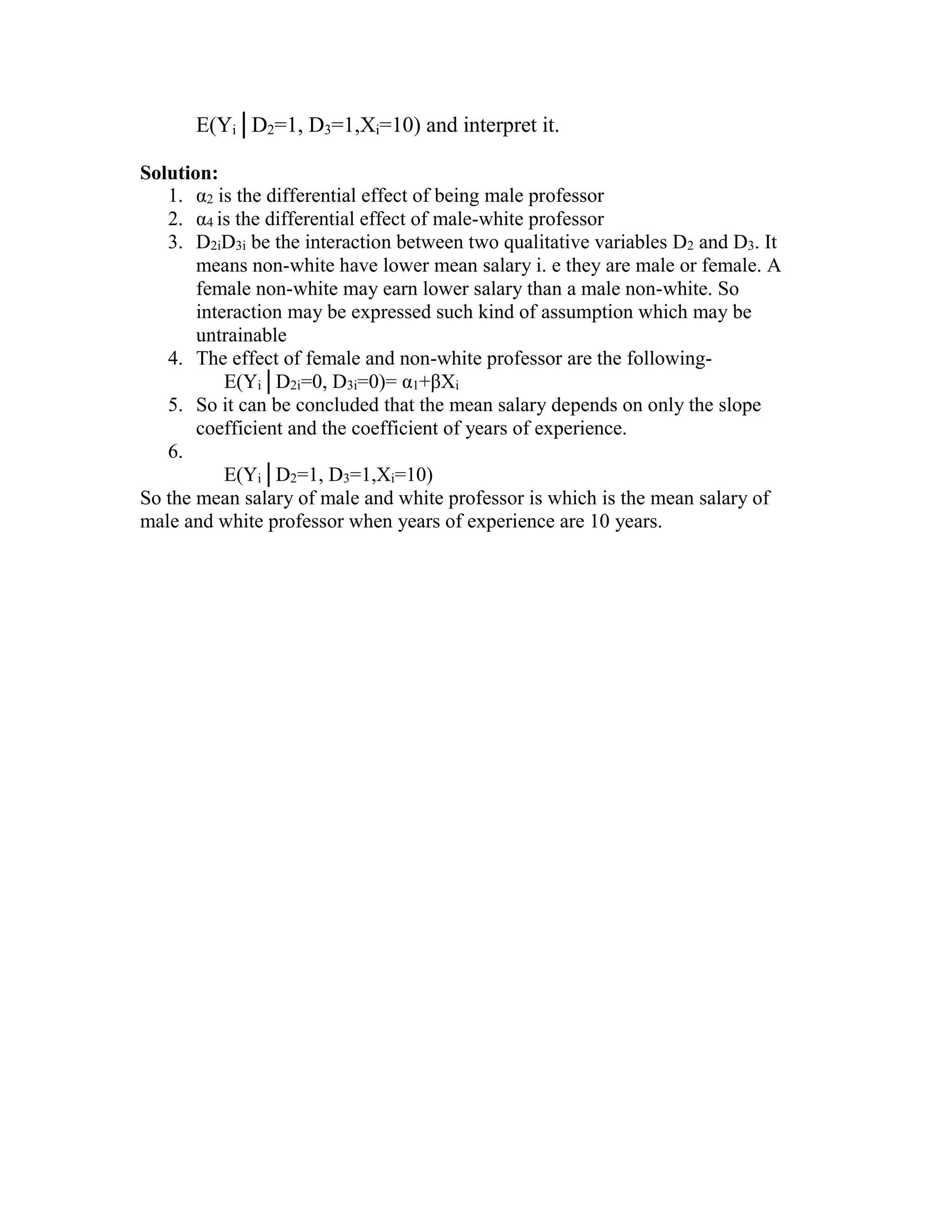 E(Yi│D2=1, D3=1,Xi=10) and interpret it.
Solution:
1. α2 is the differential effect of being male professor
2. α4 is the differential effect of male-white professor
3. D2iD3i be the interaction between two qualitative variables D2 and D3. It
means non-white have lower mean salary i. e they are male or female. A
female non-white may earn lower salary than a male non-white. So
interaction may be expressed such kind of assumption which may be
untrainable
4. The effect of female and non-white professor are the followingE(Yi│D2i=0, D3i=0)= α1+βXi
5. So it can be concluded that the mean salary depends on only the slope
coefficient and the coefficient of years of experience.
6.
E(Yi│D2=1, D3=1,Xi=10)
So the mean salary of male and white professor is which is the mean salary of
male and white professor when years of experience are 10 years.

 