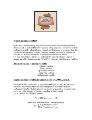 What is dummy variable?
Qualitative variable usually indicates the presence and absence of quality or an
attribute such as male and female, black and white, democrat and republican. If the
qualitative variables takes only two values 0 and 1 (absence or presence) then the
variable is called dummy variable. Example: suppose a qualitative variable sex
indicates the presence or absence of attribute such as male or female.
“1” may indicate that a person is a male and “0” may indicate that a person is
female. Variables that assume that “0” and “1” values are called dummy variables.

Alternative name of dummy variable
-indicator variable
-binary variable
-qualitative variable
-categorical variable
-dichotomous variable

Explain dummy variables in term of model or ANOVA model.
Dummy variables can be used in regression model just as easily as qualitative
variables. As a matter of fact that a linear regression model may contain
explanatory variables that are exclusively dummy or qualitative in nature. Such
model are called analysis of variance model or ANOVA model.
Let us consider the following modelYi=α+βDi+µi …………. (i)
where Yi= annual salary of a college professor
1 𝑖𝑓 𝑚𝑎𝑙𝑒 𝑝𝑟𝑜𝑓𝑒𝑠𝑠𝑜𝑟
𝐷𝑖 = {
0 𝑖𝑓 𝑓𝑒𝑚𝑎𝑙𝑒 𝑝𝑟𝑜𝑓𝑒𝑠𝑠𝑜𝑟

 