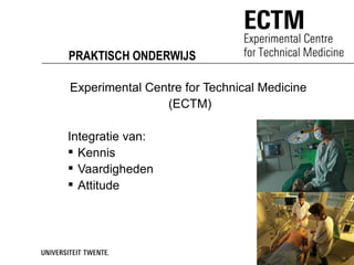 PRAKTISCH ONDERWIJS

Experimental Centre for Technical Medicine
                (ECTM)

Integratie van:
 Kennis
 Vaardigheden
 Attitude
 