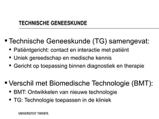 TECHNISCHE GENEESKUNDE


 Technische Geneeskunde (TG) samengevat:
  Patiëntgericht: contact en interactie met patiënt
  Uniek gereedschap en medische kennis
  Gericht op toepassing binnen diagnostiek en therapie


 Verschil met Biomedische Technologie (BMT):
  BMT: Ontwikkelen van nieuwe technologie
  TG: Technologie toepassen in de kliniek
 