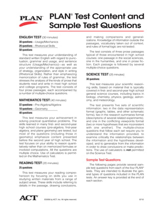 PLAN Test Content and     ®



                           Sample Test Questions
ENGLISH TEST (30 minutes)                                       and making comparisons and general-
                                                                izations. Knowledge of information outside the
30 questions—Usage/Mechanics
                                                                passages, vocabulary taken out of context,
20 questions—Rhetorical Skills                                  and rules of formal logic are not tested.
50 questions
                                                                   The test consists of three prose passages
   This test measures your understanding of                     typical of those encountered in high school
standard written English with regard to punc-                   courses: one passage in the social sciences,
tuation, grammar and usage, and sentence                        one in the humanities, and one in prose fic-
structure (Usage/Mechanics)—as well as                          tion. Each passage is followed by several
your understanding of the appropriate use                       multiple-choice questions.
of strategy, organization, and style in writing
(Rhetorical Skills). Rather than emphasizing                    SCIENCE TEST (25 minutes)
memorization of rules of grammar, the test
                                                                30 questions
stresses the analysis of the kinds of prose that
students read and write in most high school                        This test measures your scientific reason-
and college programs. The test consists of                      ing skills, based on material that is typically
four prose passages, each accompanied by                        covered in first- and second-year high school
a number of multiple-choice questions.                          general science courses, including topics in
                                                                biology, chemistry, physics, geology, astron-
MATHEMATICS TEST (40 minutes)                                   omy, and meteorology.
22 questions—Pre-Algebra/Algebra                                   The test presents five sets of scientific
18 questions—Geometry                                           information: two in the data representation
40 questions                                                    format (graphs, tables, and other schematic
                                                                forms), two in the research summaries format
   This test measures your achievement in                       (descriptions of several related experiments),
solving practical quantitative problems. The                    and one in the conflicting viewpoints format
skills learned in many first- and second-year                   (two or more hypotheses that are inconsistent
high school courses (pre-algebra, first-year                    with one another). The multiple-choice
algebra, and plane geometry) are tested, but                    questions that follow each set require you to
most of the questions (including those in                       understand the information provided, to
geometry) emphasize content presented                           examine critically the relationships between
before the second year of high school. The                      the information and the hypotheses devel-
test focuses on your ability to reason quanti-                  oped, and to generalize from the information
tatively rather than on memorized formulas or                   in order to draw conclusions or make predic-
involved computations. All the questions are                    tions. The use of calculators is not permitted
multiple choice. Use of calculators is permit-                  on the Science Test.
ted on the Mathematics Test.
                                                                Sample Test Questions
READING TEST (20 minutes)                                          The following pages provide several sam-
25 questions                                                    ple test questions from each of the four PLAN®
                                                                tests. They are intended to illustrate the gen-
   This test measures your reading compre-
                                                                eral types of questions included in the PLAN
hension by focusing on skills you use in
                                                                tests. An answer key is provided at the end of
studying written materials from a range of
                                                                each section.
subject areas. These skills include referring to
details in the passage, drawing conclusions,




                     © 2006 by ACT, Inc. All rights reserved.                                              8719
 