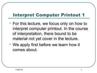 Interpret Computer Printout 1
 For

this lecture, we focus only on how to
interpret computer printout. In the course
of interpretation, there bound to be
material not yet cover in the lecture.
 We apply first before we learn how it
comes about.

11/27/13

1

 