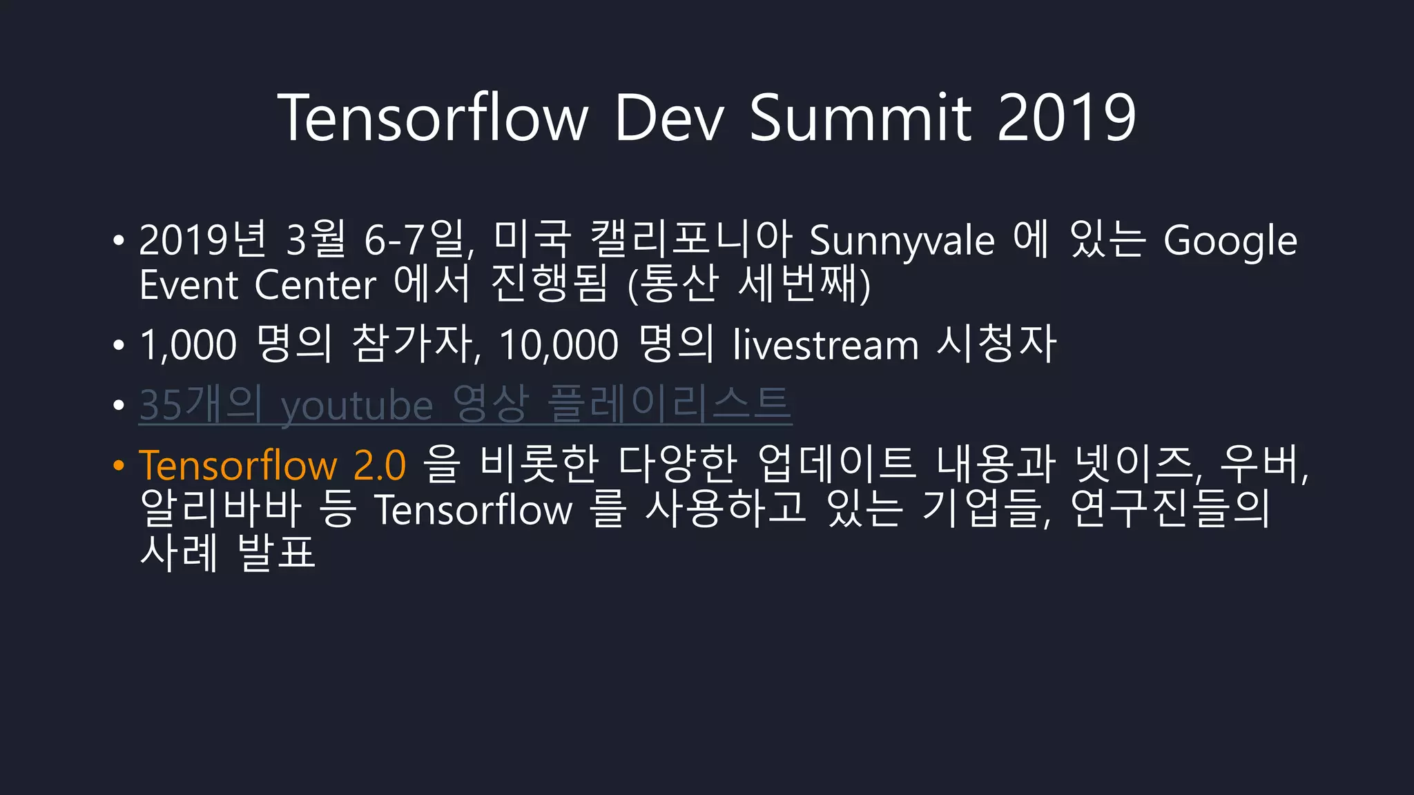 Tensorflow Dev Summit 2019
• 2019년 3월 6-7일, 미국 캘리포니아 Sunnyvale 에 있는 Google
Event Center 에서 진행됨 (통산 세번째)
• 1,000 명의 참가자, 10,000 명의 livestream 시청자
• 35개의 youtube 영상 플레이리스트
• Tensorflow 2.0 을 비롯한 다양한 업데이트 내용과 넷이즈, 우버,
알리바바 등 Tensorflow 를 사용하고 있는 기업들, 연구진들의
사례 발표
 