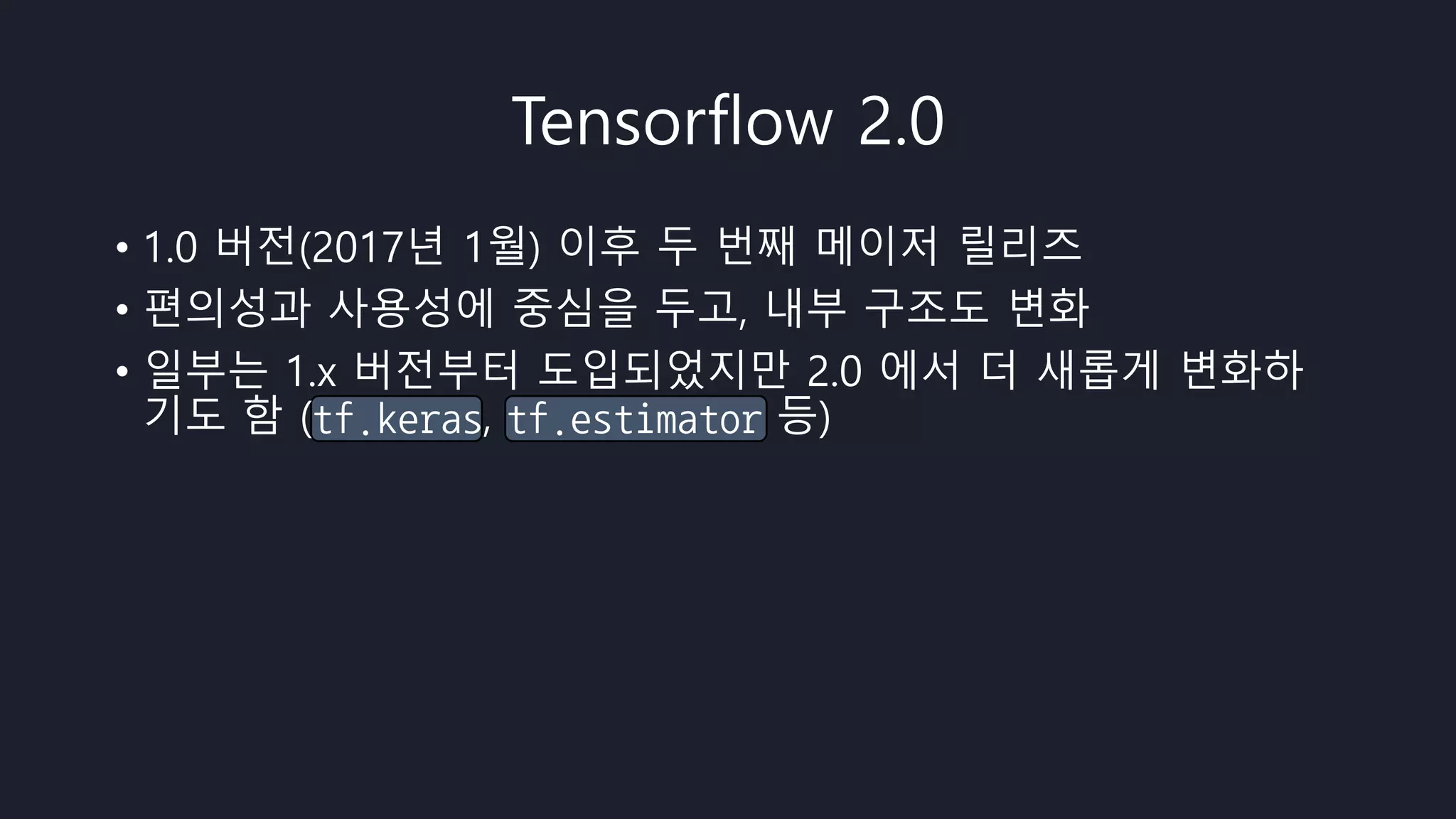 Tensorflow 2.0
• 1.0 버전(2017년 1월) 이후 두 번째 메이저 릴리즈
• 편의성과 사용성에 중심을 두고, 내부 구조도 변화
• 일부는 1.x 버전부터 도입되었지만 2.0 에서 더 새롭게 변화하
기도 함 (tf.keras, tf.estimator 등)
 