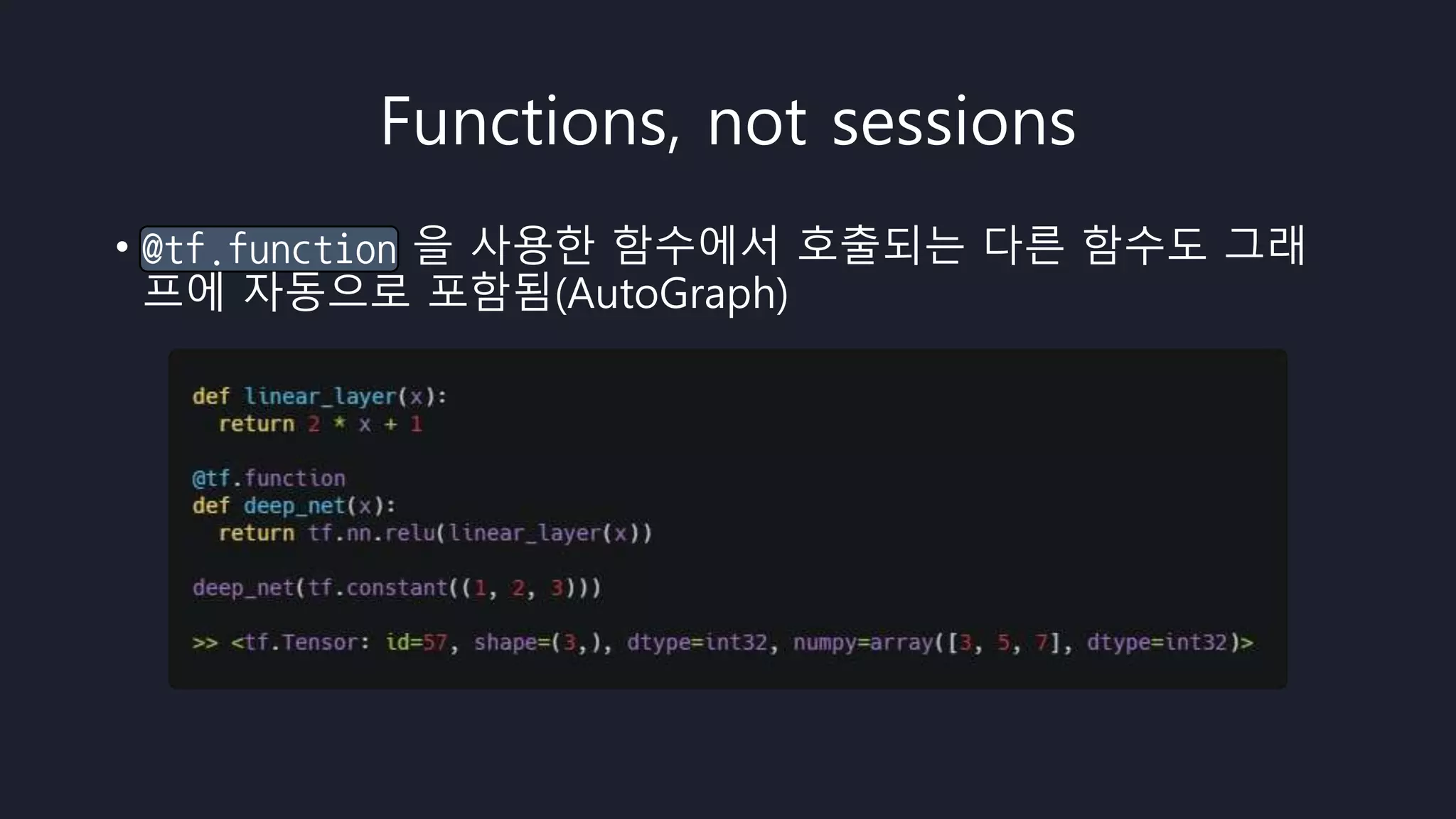 Functions, not sessions
• @tf.function 을 사용한 함수에서 호출되는 다른 함수도 그래
프에 자동으로 포함됨(AutoGraph)
 