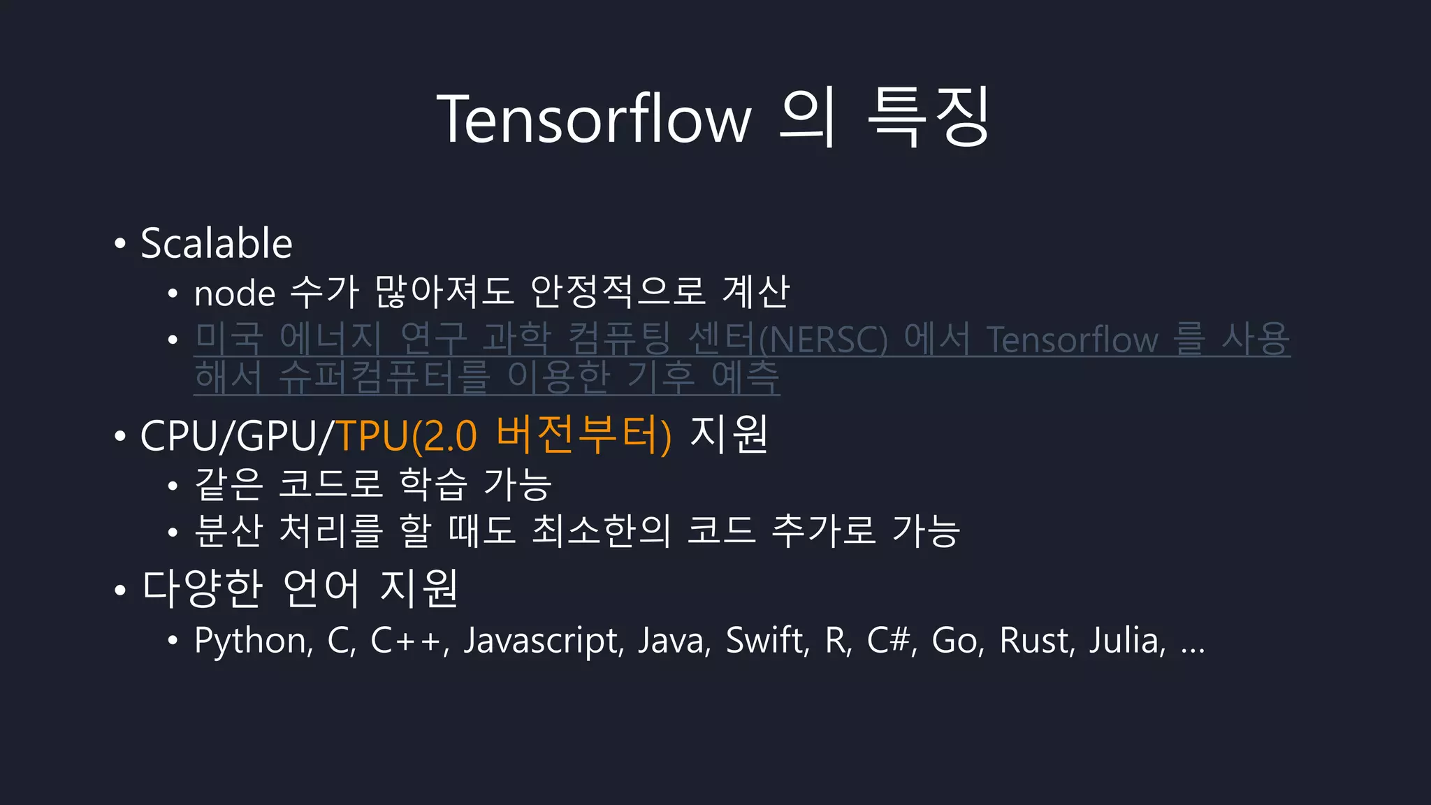 Tensorflow 의 특징
• Scalable
• node 수가 많아져도 안정적으로 계산
• 미국 에너지 연구 과학 컴퓨팅 센터(NERSC) 에서 Tensorflow 를 사용
해서 슈퍼컴퓨터를 이용한 기후 예측
• CPU/GPU/TPU(2.0 버전부터) 지원
• 같은 코드로 학습 가능
• 분산 처리를 할 때도 최소한의 코드 추가로 가능
• 다양한 언어 지원
• Python, C, C++, Javascript, Java, Swift, R, C#, Go, Rust, Julia, …
 