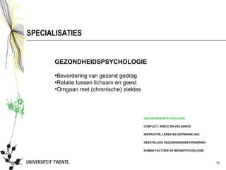 SPECIALISATIES


       GEZONDHEIDSPSYCHOLOGIE

       •Bevordering van gezond gedrag
       •Relatie tussen lichaam en geest
       •Omgaan met (chronische) ziektes




                                          GEZONDHEIDSPSYCHOLOGIE

                                          CONFLICT, RISICO EN VEILIGHEID

                                          INSTRUCTIE, LEREN EN ONTWIKKELING

                                          GEESTELIJKE GEZONDHEIDSBEVORDERING

                                          HUMAN FACTORS EN MEDIAPSYCHOLOGIE



                                                                               12
 