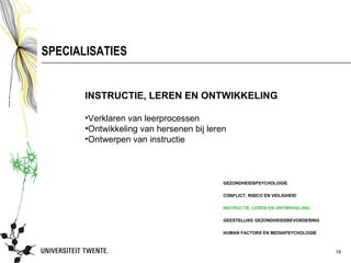 SPECIALISATIES


       INSTRUCTIE, LEREN EN ONTWIKKELING

       •Verklaren van leerprocessen
       •Ontwikkeling van hersenen bij leren
       •Ontwerpen van instructie



                                          GEZONDHEIDSPSYCHOLOGIE

                                          CONFLICT, RISICO EN VEILIGHEID

                                          INSTRUCTIE, LEREN EN ONTWIKKELING

                                          GEESTELIJKE GEZONDHEIDSBEVORDERING

                                          HUMAN FACTORS EN MEDIAPSYCHOLOGIE



                                                                               16
 