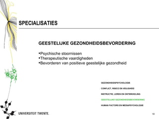 SPECIALISATIES


       GEESTELIJKE GEZONDHEIDSBEVORDERING

       Psychische stoornissen
       Therapeutische vaardigheden
       Bevorderen van positieve geestelijke gezondheid



                                         GEZONDHEIDSPSYCHOLOGIE

                                         CONFLICT, RISICO EN VEILIGHEID

                                         INSTRUCTIE, LEREN EN ONTWIKKELING

                                         GEESTELIJKE GEZONDHEIDSBEVORDERING

                                         HUMAN FACTORS EN MEDIAPSYCHOLOGIE



                                                                              18
 
