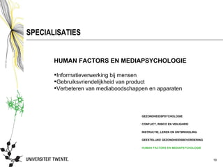 SPECIALISATIES


       HUMAN FACTORS EN MEDIAPSYCHOLOGIE

       Informatieverwerking bij mensen
       Gebruiksvriendelijkheid van product
       Verbeteren van mediaboodschappen en apparaten



                                      GEZONDHEIDSPSYCHOLOGIE

                                      CONFLICT, RISICO EN VEILIGHEID

                                      INSTRUCTIE, LEREN EN ONTWIKKELING

                                      GEESTELIJKE GEZONDHEIDSBEVORDERING

                                      HUMAN FACTORS EN MEDIAPSYCHOLOGIE



                                                                           19
 