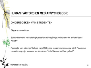 HUMAN FACTORS EN MEDIAPSYCHOLOGIE

ONDERZOEKEN VAN STUDENTEN

Skype voor ouderen


Buienradar voor verstandelijk gehandicapten (Zie je aankomen dat iemand boos
wordt?)


Perceptie van pijn (met behulp van EEG): Hoe reageren mensen op pijn? Reageren
ze anders op pijn wanneer ze de cursus ‘Voluit Leven’ hebben gehad?




                                                                                 20
 