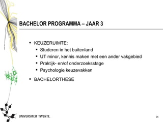 BACHELOR PROGRAMMA – JAAR 3


    KEUZERUIMTE:
      Studeren in het buitenland
      UT minor, kennis maken met een ander vakgebied
      Praktijk- en/of onderzoeksstage
      Psychologie keuzevakken

    BACHELORTHESE




                                                        25
 