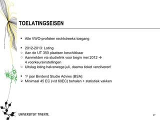 TOELATINGSEISEN

 Alle VWO-profielen rechtstreeks toegang

 2012-2013: Loting
o Aan de UT 350 plaatsen beschikbaar
o Aanmelden via studielink voor begin mei 2012 
  4 voorkeursinstellingen
o Uitslag loting halverwege juli, daarna ticket verzilveren!

 1e jaar Bindend Studie Advies (BSA):
 Minimaal 45 EC (v/d 60EC) behalen + statistiek vakken




                                                               27
 