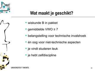 Wat maakt je geschikt?
 wiskunde B in pakket

 gemiddelde VWO ≥ 7

 belangstelling voor technische invalshoek

 én oog voor niet-technische aspecten

 je vindt studeren leuk

 je hebt zelfdiscipline


             Presentatietitel: aanpassen via Beeld, Koptekst en voettekst   30-03-12   20
 
