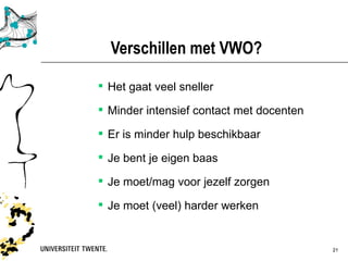Verschillen met VWO?

 Het gaat veel sneller

 Minder intensief contact met docenten

 Er is minder hulp beschikbaar

 Je bent je eigen baas

 Je moet/mag voor jezelf zorgen

 Je moet (veel) harder werken


           Presentatietitel: aanpassen via Beeld, Koptekst en voettekst   30-03-12   21
 