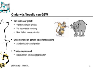 Onderwijsfilosofie van GZW
 Van klein naar groot!
   Van het primaire proces
   Via organisatie van zorg
   Naar beleid van de minister


 Ondernemend en gericht op zelfontwikkeling
   Academische vaardigheden


 Probleemoplossend
   Basisvakken en integratieprojecten



                                               15
 