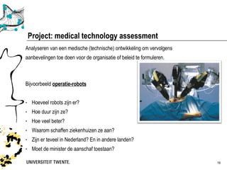 Project: medical technology assessment
Analyseren van een medische (technische) ontwikkeling om vervolgens
aanbevelingen toe doen voor de organisatie of beleid te formuleren.



Bijvoorbeeld operatie-robots


- Hoeveel robots zijn er?
- Hoe duur zijn ze?
- Hoe veel beter?
- Waarom schaffen ziekenhuizen ze aan?
- Zijn er teveel in Nederland? En in andere landen?
- Moet de minister de aanschaf toestaan?

                                                                      16
 