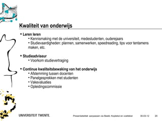 Kwaliteit van onderwijs
 Leren leren
     • Kennismaking met de universiteit, medestudenten, ouderejaars
     • Studievaardigheden: plannen, samenwerken, speedreading, tips voor tentamens
     maken, etc.

 Studieadviseur
     • Voorkom studievertraging

 Continue kwaliteitsbewaking van het onderwijs
    • Afstemming tussen docenten
    • Panelgesprekken met studenten
    • Vakevaluaties
    • Opleidingscommissie




                                  Presentatietitel: aanpassen via Beeld, Koptekst en voettekst   30-03-12   20
 