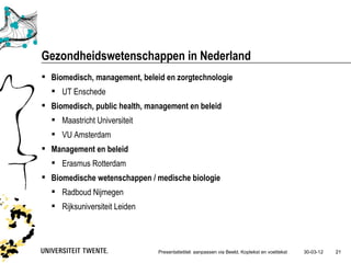 Gezondheidswetenschappen in Nederland
 Biomedisch, management, beleid en zorgtechnologie
   UT Enschede
 Biomedisch, public health, management en beleid
   Maastricht Universiteit
   VU Amsterdam
 Management en beleid
   Erasmus Rotterdam
 Biomedische wetenschappen / medische biologie
   Radboud Nijmegen
   Rijksuniversiteit Leiden




                               Presentatietitel: aanpassen via Beeld, Koptekst en voettekst   30-03-12   21
 