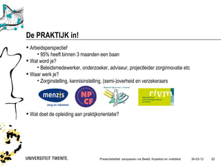 De PRAKTIJK in!
 Arbeidsperspectief
     • 95% heeft binnen 3 maanden een baan
 Wat word je?
     • Beleidsmedewerker, onderzoeker, adviseur, projectleider zorginnovatie etc
 Waar werk je?
     • Zorginstelling, kennisinstelling, (semi-)overheid en verzekeraars




 Wat doet de opleiding aan praktijkorientatie?




                                     Presentatietitel: aanpassen via Beeld, Koptekst en voettekst   30-03-12   22
 