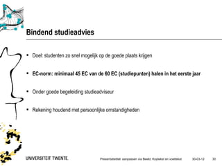 Bindend studieadvies

 Doel: studenten zo snel mogelijk op de goede plaats krijgen


 EC-norm: minimaal 45 EC van de 60 EC (studiepunten) halen in het eerste jaar


 Onder goede begeleiding studieadviseur


 Rekening houdend met persoonlijke omstandigheden




                                   Presentatietitel: aanpassen via Beeld, Koptekst en voettekst   30-03-12   30
 