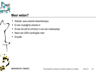 Meer weten?
 Website: www.utwente.nl/bachelor/gzw
 E-mail: study@mb.utwente.nl
 Ervaar het zelf en schrijf je in voor een meeloopdag!
 Neem een GZW carrièregids mee!
 Enquête




                                    Presentatietitel: aanpassen via Beeld, Koptekst en voettekst   30-03-12   33
 