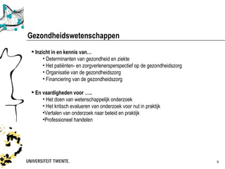 Gezondheidswetenschappen
  Inzicht in en kennis van…
       • Determinanten van gezondheid en ziekte
       • Het patiënten- en zorgverlenersperspectief op de gezondheidszorg
       • Organisatie van de gezondheidszorg
       • Financiering van de gezondheidszorg

  En vaardigheden voor …..
      • Het doen van wetenschappelijk onderzoek
      • Het kritisch evalueren van onderzoek voor nut in praktijk
      •Vertalen van onderzoek naar beleid en praktijk
      •Professioneel handelen




                                                                            9
 