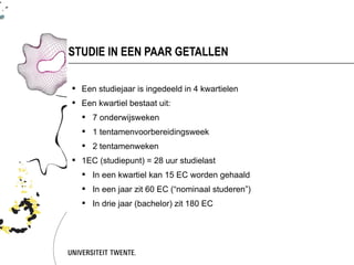 STUDIE IN EEN PAAR GETALLEN

 Een studiejaar is ingedeeld in 4 kwartielen
 Een kwartiel bestaat uit:
   7 onderwijsweken
   1 tentamenvoorbereidingsweek
   2 tentamenweken
 1EC (studiepunt) = 28 uur studielast
   In een kwartiel kan 15 EC worden gehaald
   In een jaar zit 60 EC (“nominaal studeren”)
   In drie jaar (bachelor) zit 180 EC
 