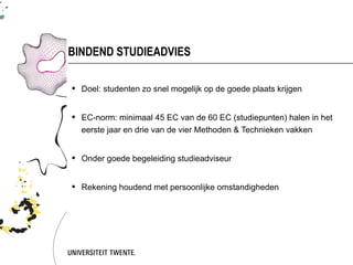 BINDEND STUDIEADVIES

 Doel: studenten zo snel mogelijk op de goede plaats krijgen


 EC-norm: minimaal 45 EC van de 60 EC (studiepunten) halen in het
  eerste jaar en drie van de vier Methoden & Technieken vakken


 Onder goede begeleiding studieadviseur


 Rekening houdend met persoonlijke omstandigheden
 