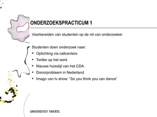 ONDERZOEKSPRACTICUM 1

Voorbereiden van studenten op de rol van onderzoeker


Studenten doen onderzoek naar:
 Oplichting via callcenters
 Twitter op het werk
 Nieuwe huisstijl van het CDA
 Donorprobleem in Nederland
 Imago van tv show: “So you think you can dance”
 