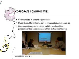 CORPORATE COMMUNICATIE

 Communicatie in en rond organisaties
 Studenten richten in teams een communicatieadviesbureau op
 Communicatieproblemen uit de praktijk: persberichten,
  persconferenties en adviesgesprekken met opdrachtgevers
 