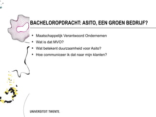 BACHELOROPDRACHT: ASITO, EEN GROEN BEDRIJF?

 Maatschappelijk Verantwoord Ondernemen
 Wat is dat MVO?
 Wat betekent duurzaamheid voor Asito?
 Hoe communiceer ik dat naar mijn klanten?
 