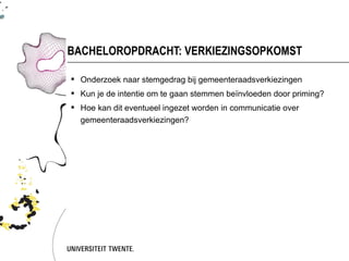 BACHELOROPDRACHT: VERKIEZINGSOPKOMST

 Onderzoek naar stemgedrag bij gemeenteraadsverkiezingen
 Kun je de intentie om te gaan stemmen beïnvloeden door priming?
 Hoe kan dit eventueel ingezet worden in communicatie over
  gemeenteraadsverkiezingen?
 