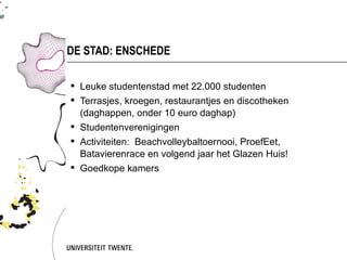 DE STAD: ENSCHEDE

 Leuke studentenstad met 22.000 studenten
 Terrasjes, kroegen, restaurantjes en discotheken
  (daghappen, onder 10 euro daghap)
 Studentenverenigingen
 Activiteiten: Beachvolleybaltoernooi, ProefEet,
  Batavierenrace en volgend jaar het Glazen Huis!
 Goedkope kamers
 