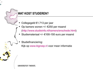 WAT KOST STUDEREN?

 Collegegeld €1.713 per jaar
 Op kamers wonen +/- €250 per maand
  (http://www.studieinfo.nl/kamers/enschede.html)
 Studiemateriaal +/- €100-150 euro per maand


 Studiefinanciering:
  Kijk op www.ibgroep.nl voor meer informatie
 