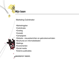 Mijn baan

Marketing Coördinator


•Marketingplan
•Coördinatie
•Overleg
•Huisstijl
•Campagnes
•Website - nieuwsberichten en gebruikersverhalen
•Brochures en informatiebladen
•Mailings
•Evenementen
•Social media
•Externe publicaties
 