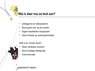 Wat is daar nou zo leuk aan?

• Uitdagend en afwisselend
• Sluit goed aan bij de studie
• Eigen kwaliteiten toepassen
• Veel invloed op werkzaamheden


Wat is er minder leuk?
• Geen tastbaar product
• Soms lastige doelgroep
• Commercieel
 