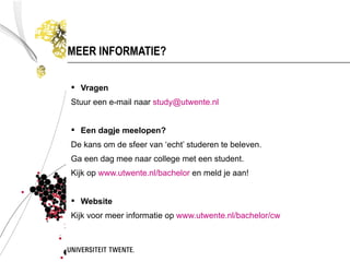 MEER INFORMATIE?

 Vragen
Stuur een e-mail naar study@utwente.nl


 Een dagje meelopen?
De kans om de sfeer van ‘echt’ studeren te beleven.
Ga een dag mee naar college met een student.
Kijk op www.utwente.nl/bachelor en meld je aan!


 Website
Kijk voor meer informatie op www.utwente.nl/bachelor/cw
 