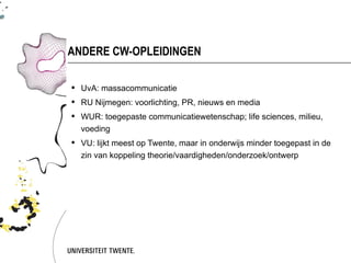 ANDERE CW-OPLEIDINGEN

 UvA: massacommunicatie
 RU Nijmegen: voorlichting, PR, nieuws en media
 WUR: toegepaste communicatiewetenschap; life sciences, milieu,
  voeding
 VU: lijkt meest op Twente, maar in onderwijs minder toegepast in de
  zin van koppeling theorie/vaardigheden/onderzoek/ontwerp
 