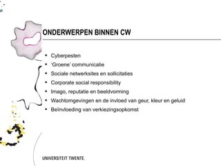 ONDERWERPEN BINNEN CW

 Cyberpesten
 ‘Groene’ communicatie
 Sociale netwerksites en sollicitaties
 Corporate social responsibility
 Imago, reputatie en beeldvorming
 Wachtomgevingen en de invloed van geur, kleur en geluid
 Beïnvloeding van verkiezingsopkomst
 