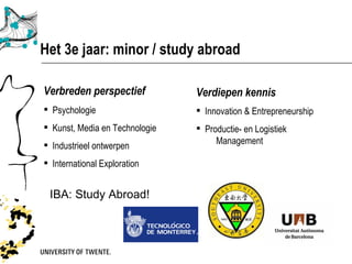 Het 3e jaar: minor / study abroad

Verbreden perspectief:          Verdiepen kennis:
 Psychologie                    Innovation & Entrepreneurship
 Kunst, Media en Technologie    Productie- en Logistiek
 Industrieel ontwerpen              Management

 International Exploration


 IBA: Study Abroad!
 