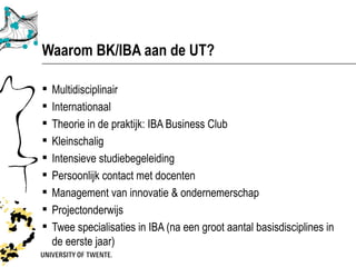 Waarom BK/IBA aan de UT?

   Multidisciplinair
   Internationaal
   Theorie in de praktijk: IBA Business Club
   Kleinschalig
   Intensieve studiebegeleiding
   Persoonlijk contact met docenten
   Management van innovatie & ondernemerschap
   Projectonderwijs
   Twee specialisaties in IBA (na een groot aantal basisdisciplines in
    de eerste jaar)
 